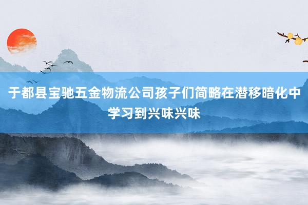 于都县宝驰五金物流公司孩子们简略在潜移暗化中学习到兴味兴味